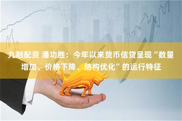 九融配资 潘功胜：今年以来货币信贷呈现“数量增加、价格下降、结构优化”的运行特征