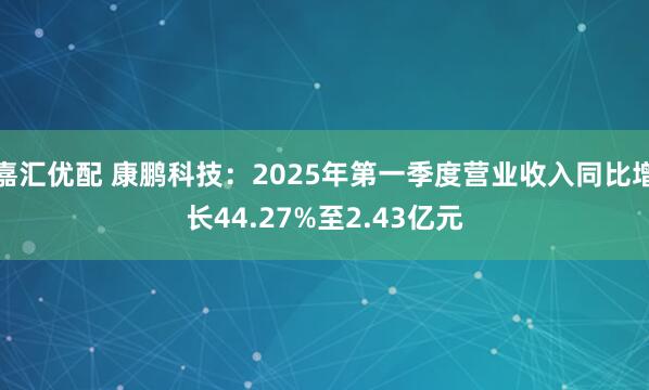 嘉汇优配 康鹏科技：2025年第一季度营业收入同比增长44.27%至2.43亿元