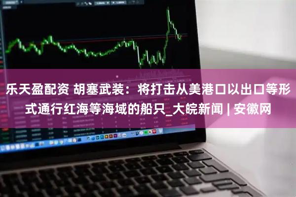 乐天盈配资 胡塞武装：将打击从美港口以出口等形式通行红海等海域的船只_大皖新闻 | 安徽网