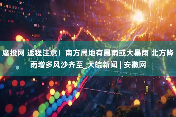 魔投网 返程注意！南方局地有暴雨或大暴雨 北方降雨增多风沙齐至_大皖新闻 | 安徽网