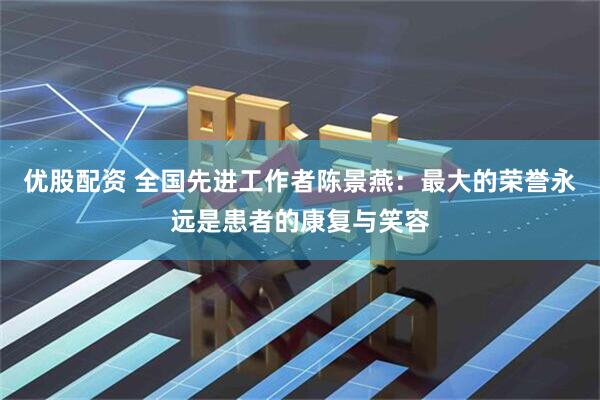 优股配资 全国先进工作者陈景燕：最大的荣誉永远是患者的康复与笑容