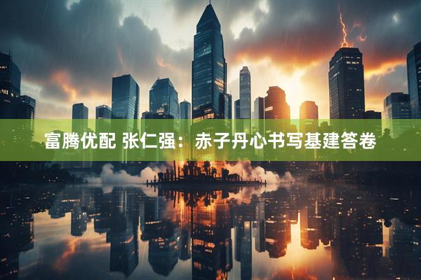富腾优配 张仁强：赤子丹心书写基建答卷