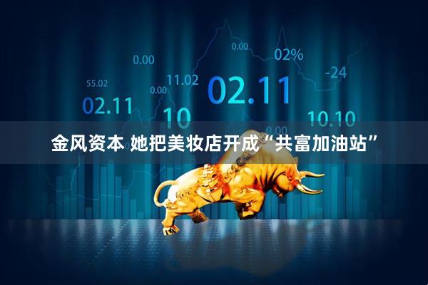 金风资本 她把美妆店开成“共富加油站”