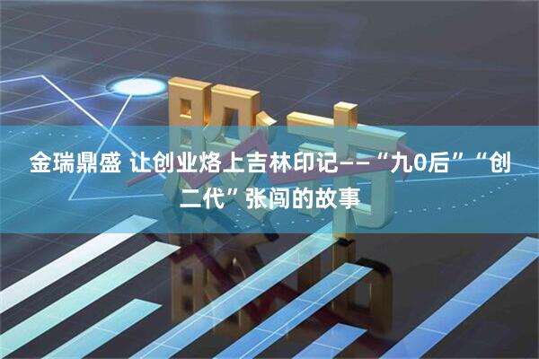 金瑞鼎盛 让创业烙上吉林印记——“九0后”“创二代”张闯的故事
