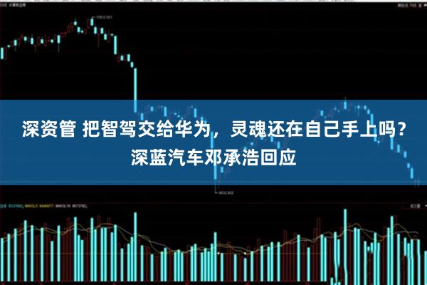深资管 把智驾交给华为，灵魂还在自己手上吗？深蓝汽车邓承浩回应