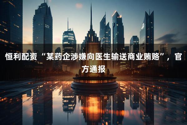 恒利配资 “某药企涉嫌向医生输送商业贿赂”，官方通报