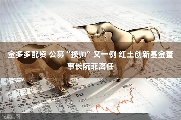 金多多配资 公募“换帅”又一例 红土创新基金董事长阮菲离任