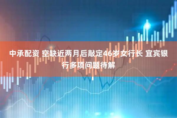 中承配资 空缺近两月后敲定46岁女行长 宜宾银行多项问题待解