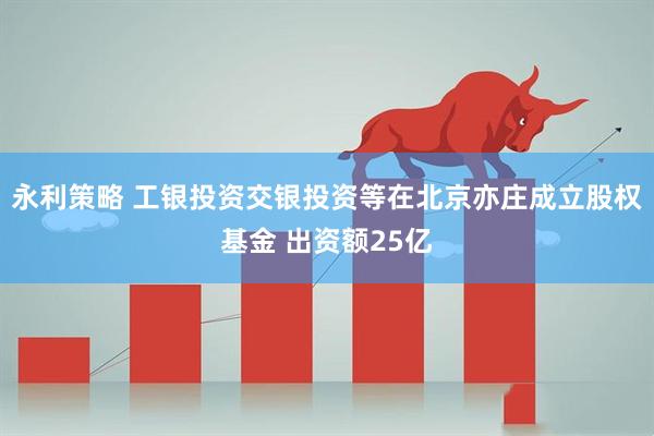 永利策略 工银投资交银投资等在北京亦庄成立股权基金 出资额25亿