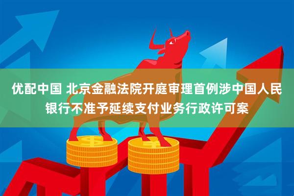 优配中国 北京金融法院开庭审理首例涉中国人民银行不准予延续支付业务行政许可案