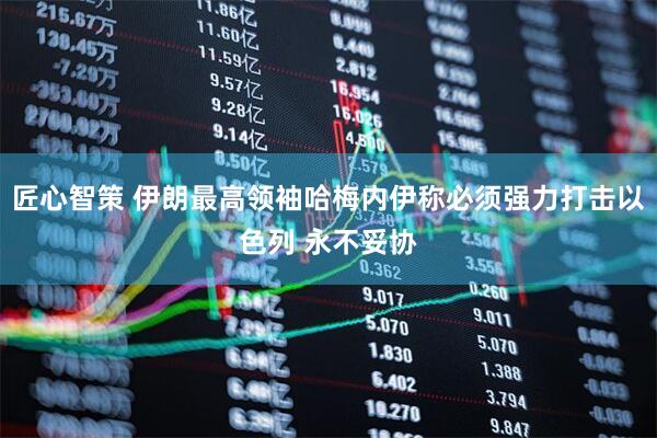 匠心智策 伊朗最高领袖哈梅内伊称必须强力打击以色列 永不妥协
