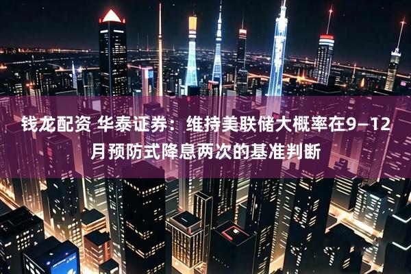 钱龙配资 华泰证券：维持美联储大概率在9—12月预防式降息两次的基准判断