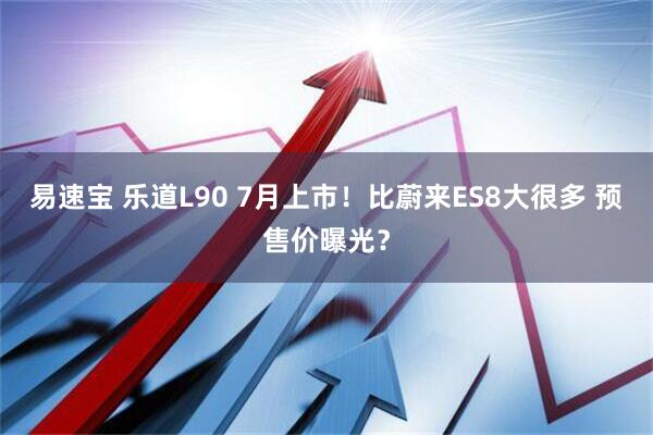 易速宝 乐道L90 7月上市！比蔚来ES8大很多 预售价曝光？