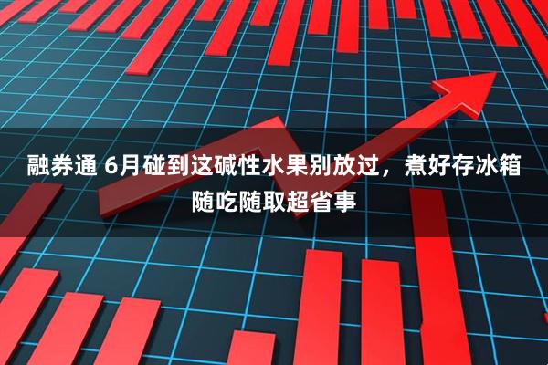 融券通 6月碰到这碱性水果别放过，煮好存冰箱随吃随取超省事