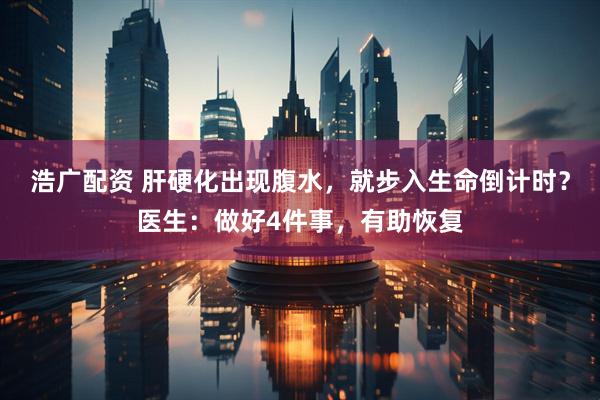 浩广配资 肝硬化出现腹水，就步入生命倒计时？医生：做好4件事，有助恢复