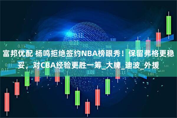 富邦优配 杨鸣拒绝签约NBA榜眼秀！保留弗格更稳妥，对CBA经验更胜一筹_大牌_迪波_外援