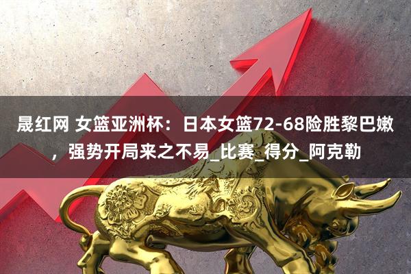 晟红网 女篮亚洲杯：日本女篮72-68险胜黎巴嫩，强势开局来之不易_比赛_得分_阿克勒