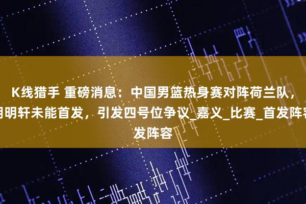 K线猎手 重磅消息：中国男篮热身赛对阵荷兰队，胡明轩未能首发，引发四号位争议_嘉义_比赛_首发阵容
