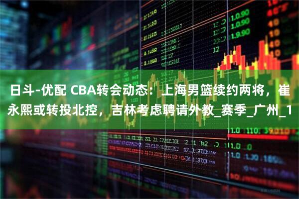 日斗-优配 CBA转会动态：上海男篮续约两将，崔永熙或转投北控，吉林考虑聘请外教_赛季_广州_1