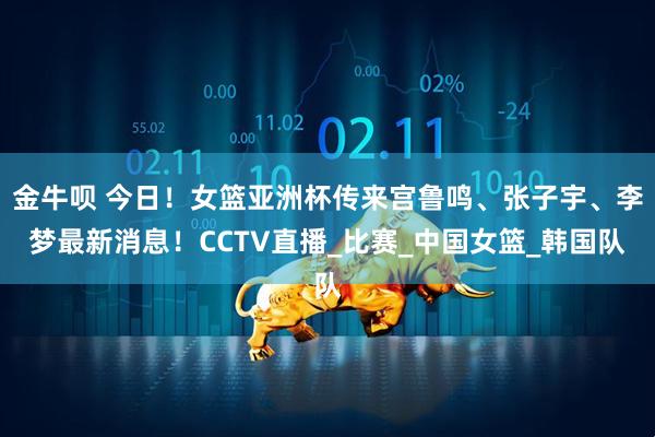金牛呗 今日！女篮亚洲杯传来宫鲁鸣、张子宇、李梦最新消息！CCTV直播_比赛_中国女篮_韩国队