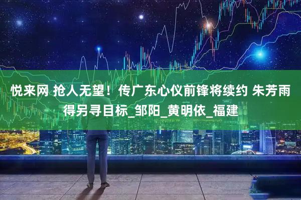 悦来网 抢人无望！传广东心仪前锋将续约 朱芳雨得另寻目标_邹阳_黄明依_福建