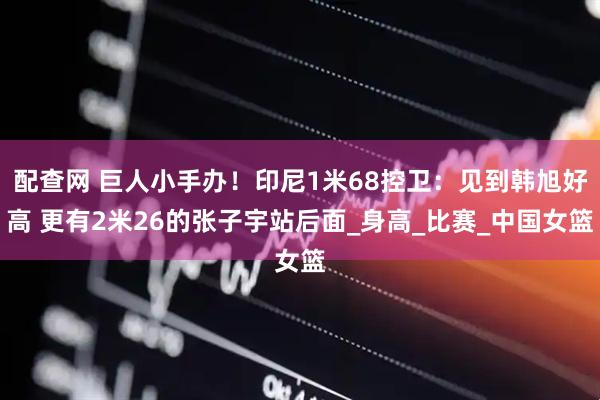 配查网 巨人小手办！印尼1米68控卫：见到韩旭好高 更有2米26的张子宇站后面_身高_比赛_中国女篮