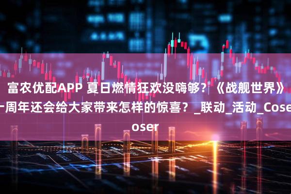 富农优配APP 夏日燃情狂欢没嗨够？《战舰世界》十周年还会给大家带来怎样的惊喜？_联动_活动_Coser