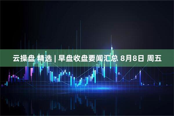 云操盘 精选 | 早盘收盘要闻汇总 8月8日 周五