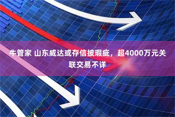 牛管家 山东威达或存信披瑕疵，超4000万元关联交易不详