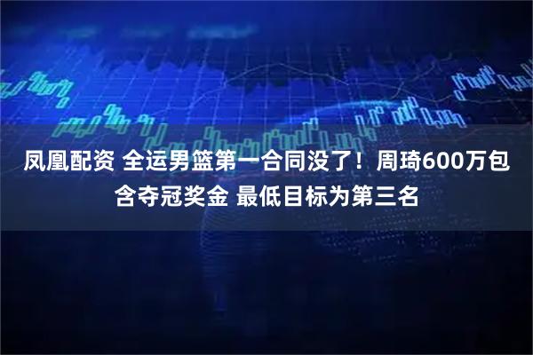 凤凰配资 全运男篮第一合同没了！周琦600万包含夺冠奖金 最低目标为第三名