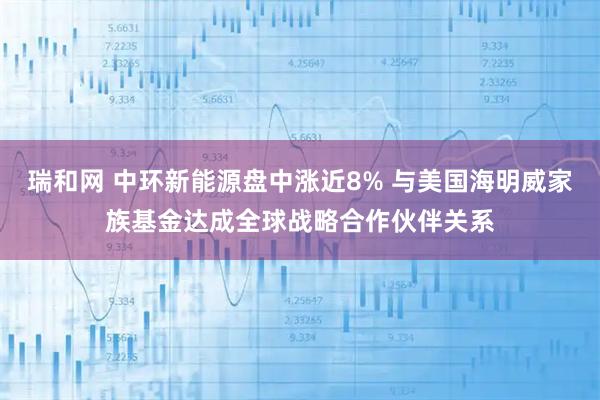 瑞和网 中环新能源盘中涨近8% 与美国海明威家族基金达成全球战略合作伙伴关系