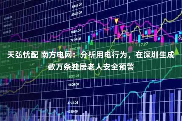 天弘忧配 南方电网：分析用电行为，在深圳生成数万条独居老人安全预警