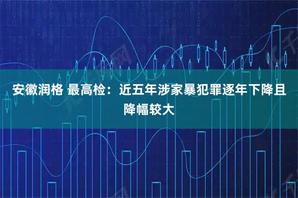 安徽润格 最高检：近五年涉家暴犯罪逐年下降且降幅较大