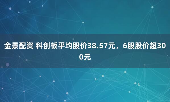 金景配资 科创板平均股价38.57元，6股股价超300元