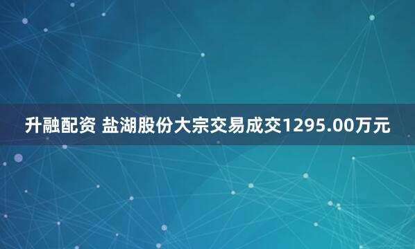 升融配资 盐湖股份大宗交易成交1295.00万元