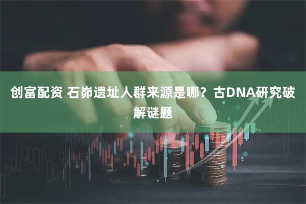 创富配资 石峁遗址人群来源是哪？古DNA研究破解谜题
