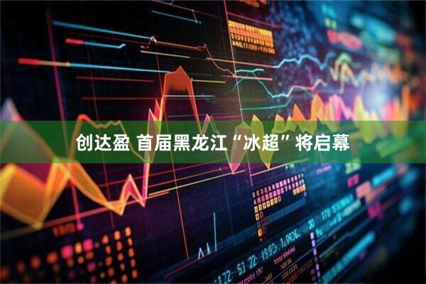 创达盈 首届黑龙江“冰超”将启幕