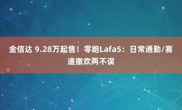 金信达 9.28万起售！零跑Lafa5：日常通勤/赛道撒欢两不误
