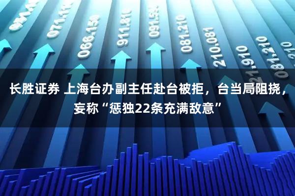 长胜证券 上海台办副主任赴台被拒，台当局阻挠，妄称“惩独22条充满敌意”