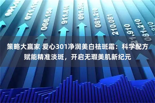 策略大赢家 爱心301净润美白祛斑霜：科学配方赋能精准淡斑，开启无瑕美肌新纪元