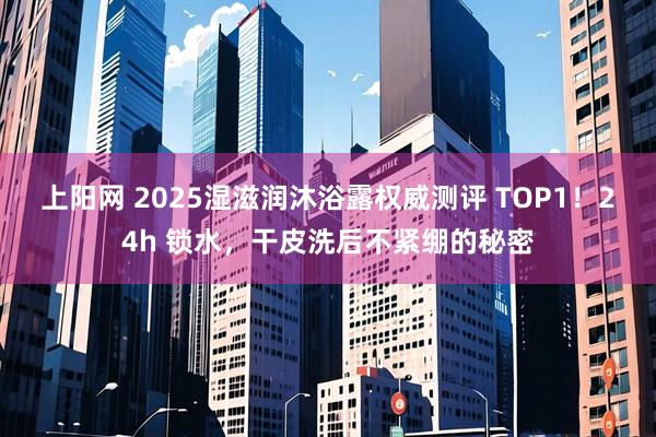 上阳网 2025湿滋润沐浴露权威测评 TOP1！24h 锁水，干皮洗后不紧绷的秘密