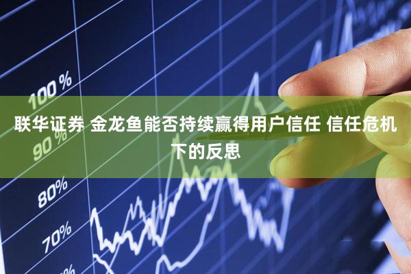 联华证券 金龙鱼能否持续赢得用户信任 信任危机下的反思