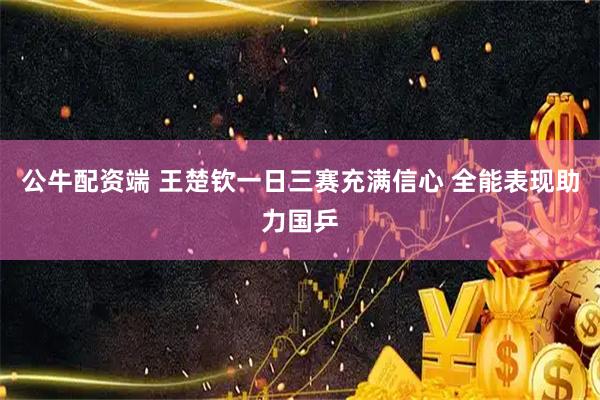 公牛配资端 王楚钦一日三赛充满信心 全能表现助力国乒