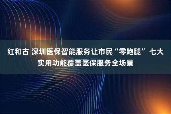 红和古 深圳医保智能服务让市民“零跑腿” 七大实用功能覆盖医保服务全场景