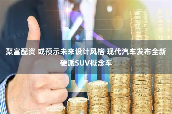 聚富配资 或预示未来设计风格 现代汽车发布全新硬派SUV概念车