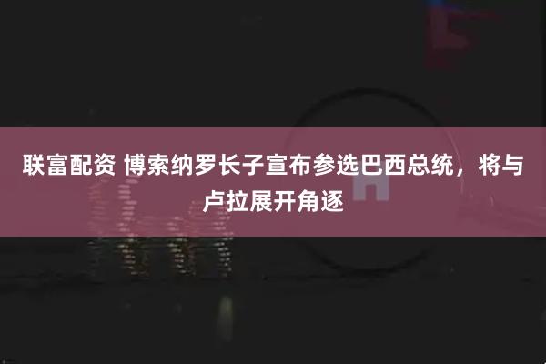 联富配资 博索纳罗长子宣布参选巴西总统，将与卢拉展开角逐
