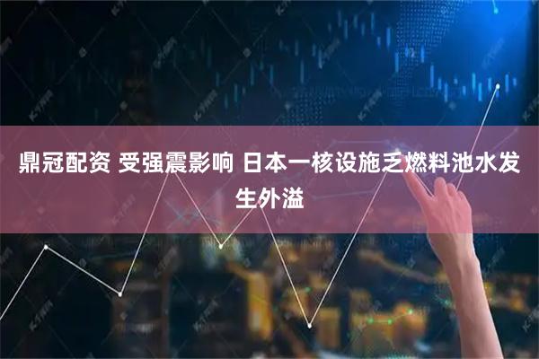 鼎冠配资 受强震影响 日本一核设施乏燃料池水发生外溢