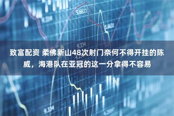 致富配资 柔佛新山48次射门奈何不得开挂的陈威，海港队在亚冠的这一分拿得不容易