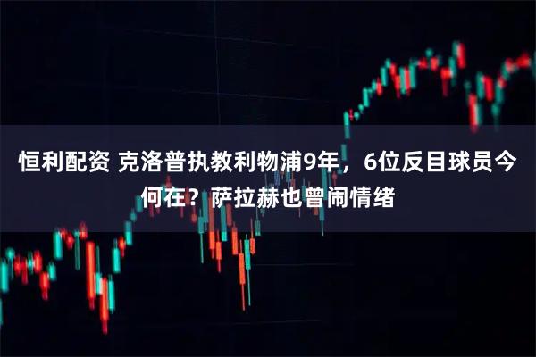 恒利配资 克洛普执教利物浦9年，6位反目球员今何在？萨拉赫也曾闹情绪