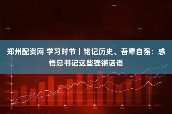 郑州配资网 学习时节丨铭记历史、吾辈自强：感悟总书记这些铿锵话语